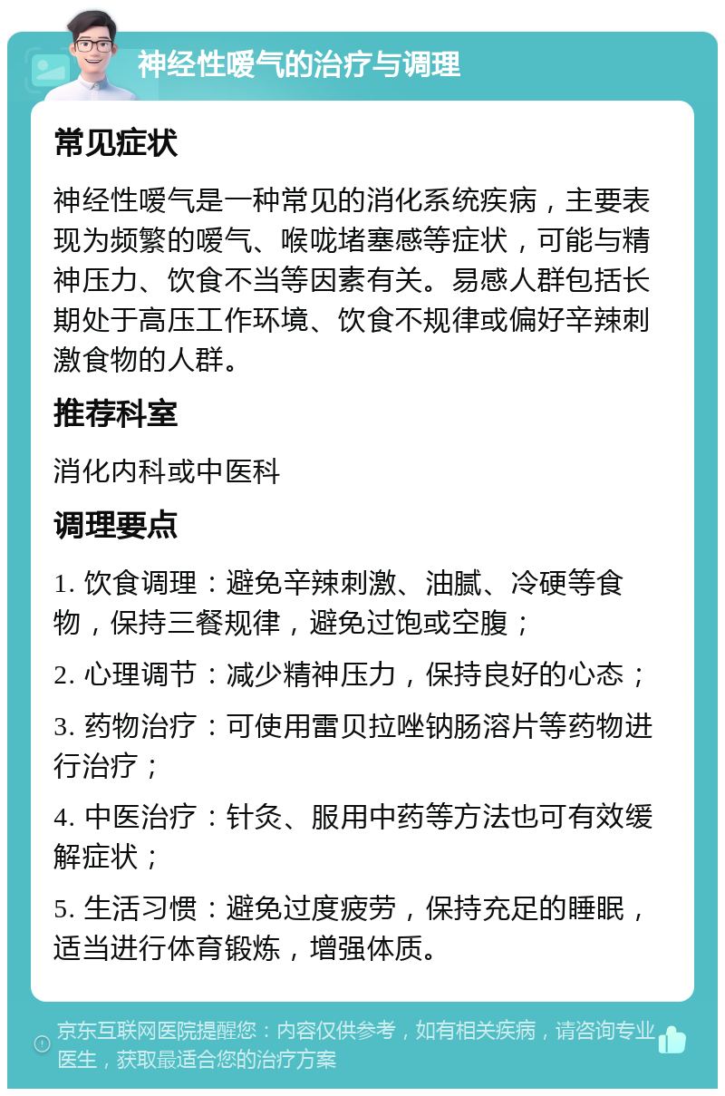 神经性嗳气的治疗与调理 常见症状 神经性嗳气是一种常见的消化系统疾病，主要表现为频繁的嗳气、喉咙堵塞感等症状，可能与精神压力、饮食不当等因素有关。易感人群包括长期处于高压工作环境、饮食不规律或偏好辛辣刺激食物的人群。 推荐科室 消化内科或中医科 调理要点 1. 饮食调理：避免辛辣刺激、油腻、冷硬等食物，保持三餐规律，避免过饱或空腹； 2. 心理调节：减少精神压力，保持良好的心态； 3. 药物治疗：可使用雷贝拉唑钠肠溶片等药物进行治疗； 4. 中医治疗：针灸、服用中药等方法也可有效缓解症状； 5. 生活习惯：避免过度疲劳，保持充足的睡眠，适当进行体育锻炼，增强体质。