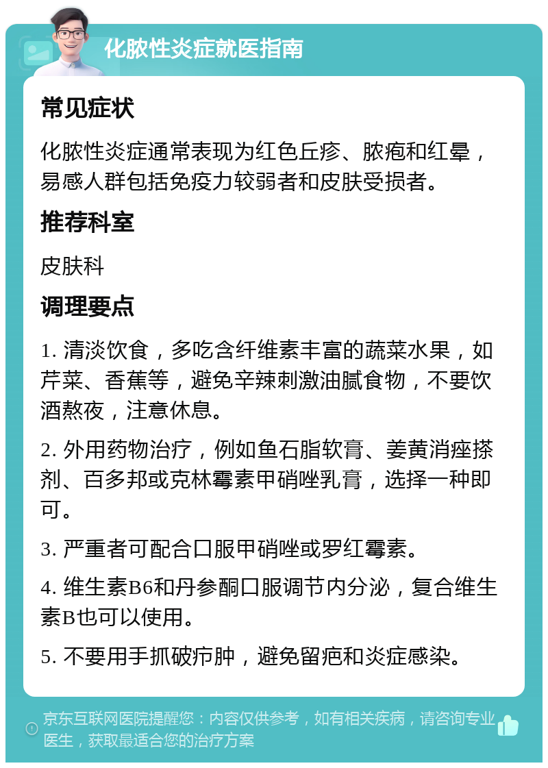 化脓性炎症就医指南 常见症状 化脓性炎症通常表现为红色丘疹、脓疱和红晕，易感人群包括免疫力较弱者和皮肤受损者。 推荐科室 皮肤科 调理要点 1. 清淡饮食，多吃含纤维素丰富的蔬菜水果，如芹菜、香蕉等，避免辛辣刺激油腻食物，不要饮酒熬夜，注意休息。 2. 外用药物治疗，例如鱼石脂软膏、姜黄消痤搽剂、百多邦或克林霉素甲硝唑乳膏，选择一种即可。 3. 严重者可配合口服甲硝唑或罗红霉素。 4. 维生素B6和丹参酮口服调节内分泌，复合维生素B也可以使用。 5. 不要用手抓破疖肿，避免留疤和炎症感染。