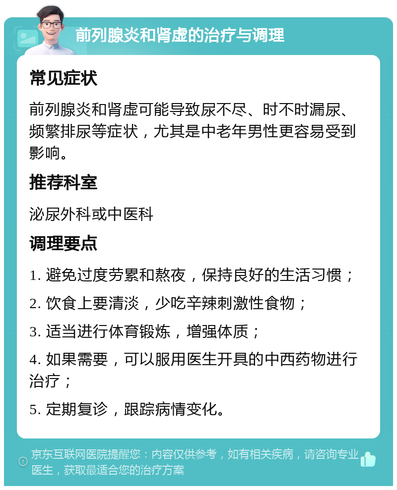 前列腺炎和肾虚的治疗与调理 常见症状 前列腺炎和肾虚可能导致尿不尽、时不时漏尿、频繁排尿等症状，尤其是中老年男性更容易受到影响。 推荐科室 泌尿外科或中医科 调理要点 1. 避免过度劳累和熬夜，保持良好的生活习惯； 2. 饮食上要清淡，少吃辛辣刺激性食物； 3. 适当进行体育锻炼，增强体质； 4. 如果需要，可以服用医生开具的中西药物进行治疗； 5. 定期复诊，跟踪病情变化。