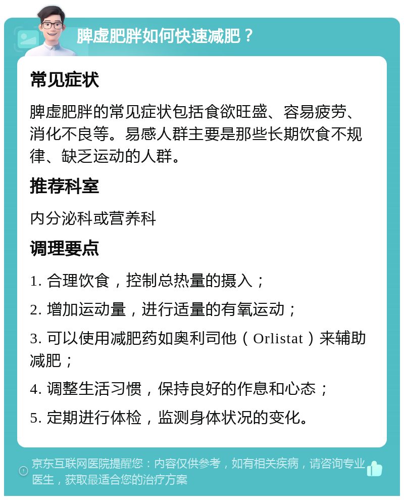 脾虚肥胖如何快速减肥？ 常见症状 脾虚肥胖的常见症状包括食欲旺盛、容易疲劳、消化不良等。易感人群主要是那些长期饮食不规律、缺乏运动的人群。 推荐科室 内分泌科或营养科 调理要点 1. 合理饮食，控制总热量的摄入； 2. 增加运动量，进行适量的有氧运动； 3. 可以使用减肥药如奥利司他（Orlistat）来辅助减肥； 4. 调整生活习惯，保持良好的作息和心态； 5. 定期进行体检，监测身体状况的变化。