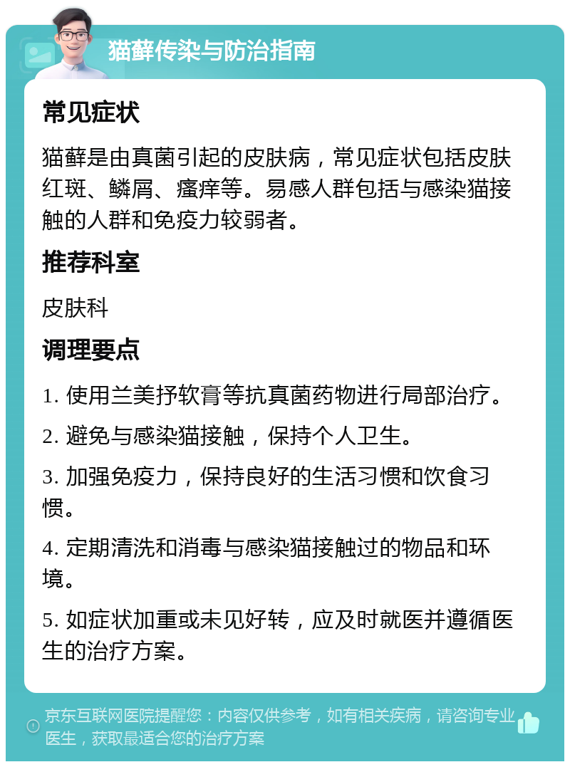 猫藓传染与防治指南 常见症状 猫藓是由真菌引起的皮肤病，常见症状包括皮肤红斑、鳞屑、瘙痒等。易感人群包括与感染猫接触的人群和免疫力较弱者。 推荐科室 皮肤科 调理要点 1. 使用兰美抒软膏等抗真菌药物进行局部治疗。 2. 避免与感染猫接触，保持个人卫生。 3. 加强免疫力，保持良好的生活习惯和饮食习惯。 4. 定期清洗和消毒与感染猫接触过的物品和环境。 5. 如症状加重或未见好转，应及时就医并遵循医生的治疗方案。