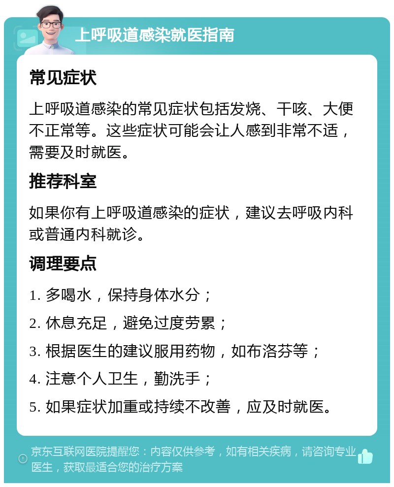 上呼吸道感染就医指南 常见症状 上呼吸道感染的常见症状包括发烧、干咳、大便不正常等。这些症状可能会让人感到非常不适，需要及时就医。 推荐科室 如果你有上呼吸道感染的症状，建议去呼吸内科或普通内科就诊。 调理要点 1. 多喝水，保持身体水分； 2. 休息充足，避免过度劳累； 3. 根据医生的建议服用药物，如布洛芬等； 4. 注意个人卫生，勤洗手； 5. 如果症状加重或持续不改善，应及时就医。