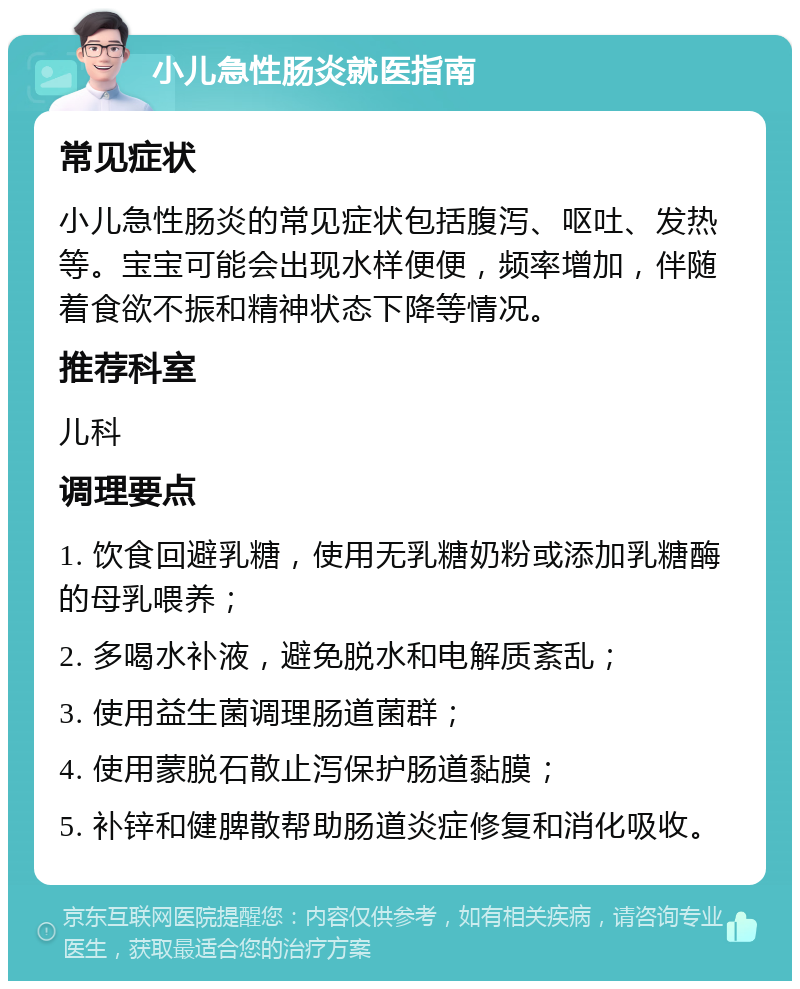 小儿急性肠炎就医指南 常见症状 小儿急性肠炎的常见症状包括腹泻、呕吐、发热等。宝宝可能会出现水样便便，频率增加，伴随着食欲不振和精神状态下降等情况。 推荐科室 儿科 调理要点 1. 饮食回避乳糖，使用无乳糖奶粉或添加乳糖酶的母乳喂养； 2. 多喝水补液，避免脱水和电解质紊乱； 3. 使用益生菌调理肠道菌群； 4. 使用蒙脱石散止泻保护肠道黏膜； 5. 补锌和健脾散帮助肠道炎症修复和消化吸收。