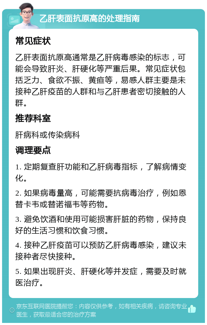 乙肝表面抗原高的处理指南 常见症状 乙肝表面抗原高通常是乙肝病毒感染的标志，可能会导致肝炎、肝硬化等严重后果。常见症状包括乏力、食欲不振、黄疸等，易感人群主要是未接种乙肝疫苗的人群和与乙肝患者密切接触的人群。 推荐科室 肝病科或传染病科 调理要点 1. 定期复查肝功能和乙肝病毒指标，了解病情变化。 2. 如果病毒量高，可能需要抗病毒治疗，例如恩替卡韦或替诺福韦等药物。 3. 避免饮酒和使用可能损害肝脏的药物，保持良好的生活习惯和饮食习惯。 4. 接种乙肝疫苗可以预防乙肝病毒感染，建议未接种者尽快接种。 5. 如果出现肝炎、肝硬化等并发症，需要及时就医治疗。