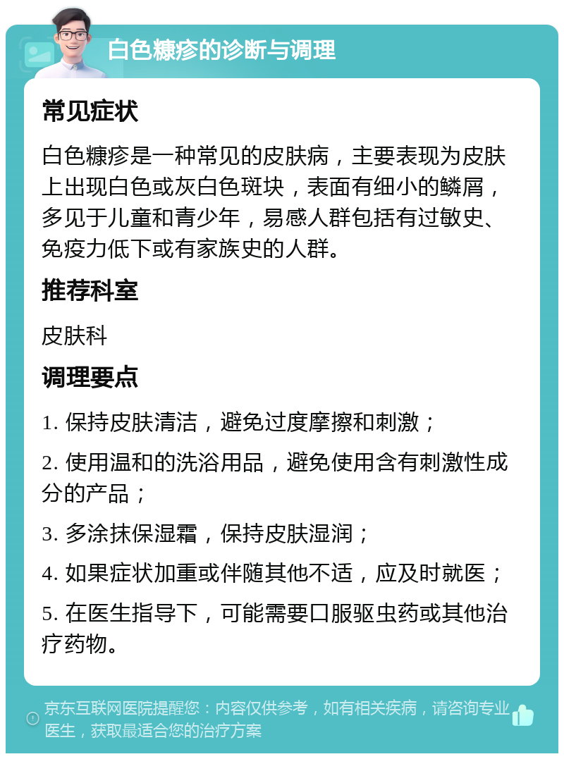 白色糠疹的诊断与调理 常见症状 白色糠疹是一种常见的皮肤病，主要表现为皮肤上出现白色或灰白色斑块，表面有细小的鳞屑，多见于儿童和青少年，易感人群包括有过敏史、免疫力低下或有家族史的人群。 推荐科室 皮肤科 调理要点 1. 保持皮肤清洁，避免过度摩擦和刺激； 2. 使用温和的洗浴用品，避免使用含有刺激性成分的产品； 3. 多涂抹保湿霜，保持皮肤湿润； 4. 如果症状加重或伴随其他不适，应及时就医； 5. 在医生指导下，可能需要口服驱虫药或其他治疗药物。