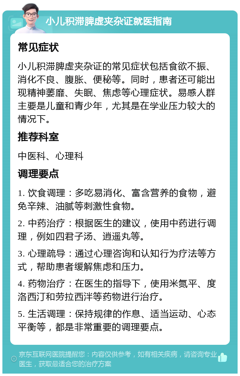 小儿积滞脾虚夹杂证就医指南 常见症状 小儿积滞脾虚夹杂证的常见症状包括食欲不振、消化不良、腹胀、便秘等。同时，患者还可能出现精神萎靡、失眠、焦虑等心理症状。易感人群主要是儿童和青少年，尤其是在学业压力较大的情况下。 推荐科室 中医科、心理科 调理要点 1. 饮食调理：多吃易消化、富含营养的食物，避免辛辣、油腻等刺激性食物。 2. 中药治疗：根据医生的建议，使用中药进行调理，例如四君子汤、逍遥丸等。 3. 心理疏导：通过心理咨询和认知行为疗法等方式，帮助患者缓解焦虑和压力。 4. 药物治疗：在医生的指导下，使用米氮平、度洛西汀和劳拉西泮等药物进行治疗。 5. 生活调理：保持规律的作息、适当运动、心态平衡等，都是非常重要的调理要点。