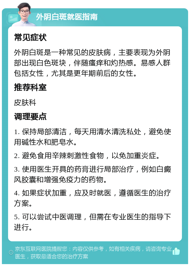 外阴白斑就医指南 常见症状 外阴白斑是一种常见的皮肤病，主要表现为外阴部出现白色斑块，伴随瘙痒和灼热感。易感人群包括女性，尤其是更年期前后的女性。 推荐科室 皮肤科 调理要点 1. 保持局部清洁，每天用清水清洗私处，避免使用碱性水和肥皂水。 2. 避免食用辛辣刺激性食物，以免加重炎症。 3. 使用医生开具的药膏进行局部治疗，例如白癜风胶囊和增强免疫力的药物。 4. 如果症状加重，应及时就医，遵循医生的治疗方案。 5. 可以尝试中医调理，但需在专业医生的指导下进行。