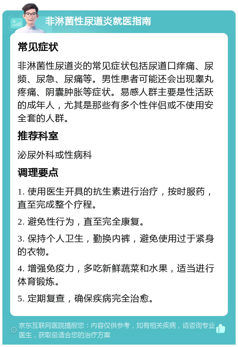 非淋菌性尿道炎就医指南 常见症状 非淋菌性尿道炎的常见症状包括尿道口痒痛、尿频、尿急、尿痛等。男性患者可能还会出现睾丸疼痛、阴囊肿胀等症状。易感人群主要是性活跃的成年人，尤其是那些有多个性伴侣或不使用安全套的人群。 推荐科室 泌尿外科或性病科 调理要点 1. 使用医生开具的抗生素进行治疗，按时服药，直至完成整个疗程。 2. 避免性行为，直至完全康复。 3. 保持个人卫生，勤换内裤，避免使用过于紧身的衣物。 4. 增强免疫力，多吃新鲜蔬菜和水果，适当进行体育锻炼。 5. 定期复查，确保疾病完全治愈。