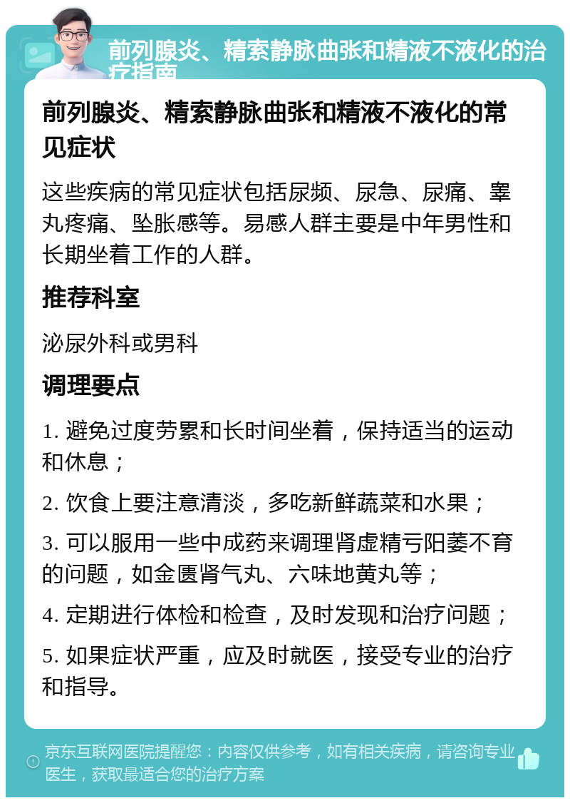 前列腺炎、精索静脉曲张和精液不液化的治疗指南 前列腺炎、精索静脉曲张和精液不液化的常见症状 这些疾病的常见症状包括尿频、尿急、尿痛、睾丸疼痛、坠胀感等。易感人群主要是中年男性和长期坐着工作的人群。 推荐科室 泌尿外科或男科 调理要点 1. 避免过度劳累和长时间坐着，保持适当的运动和休息； 2. 饮食上要注意清淡，多吃新鲜蔬菜和水果； 3. 可以服用一些中成药来调理肾虚精亏阳萎不育的问题，如金匮肾气丸、六味地黄丸等； 4. 定期进行体检和检查，及时发现和治疗问题； 5. 如果症状严重，应及时就医，接受专业的治疗和指导。