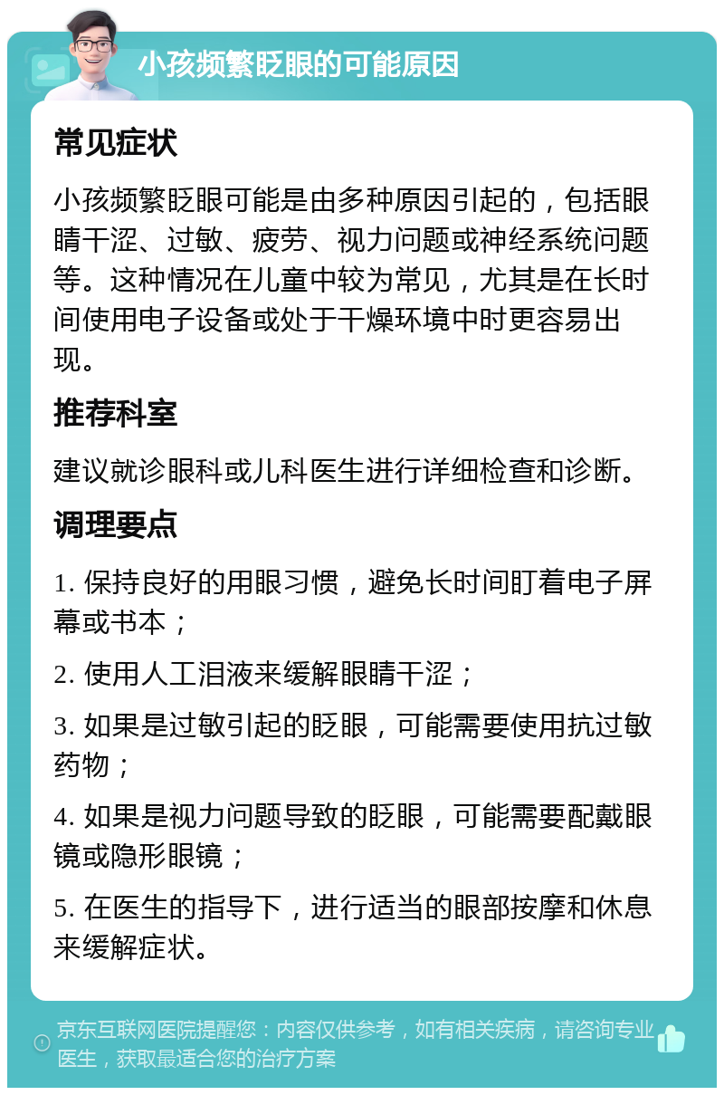 小孩频繁眨眼的可能原因 常见症状 小孩频繁眨眼可能是由多种原因引起的，包括眼睛干涩、过敏、疲劳、视力问题或神经系统问题等。这种情况在儿童中较为常见，尤其是在长时间使用电子设备或处于干燥环境中时更容易出现。 推荐科室 建议就诊眼科或儿科医生进行详细检查和诊断。 调理要点 1. 保持良好的用眼习惯，避免长时间盯着电子屏幕或书本； 2. 使用人工泪液来缓解眼睛干涩； 3. 如果是过敏引起的眨眼，可能需要使用抗过敏药物； 4. 如果是视力问题导致的眨眼，可能需要配戴眼镜或隐形眼镜； 5. 在医生的指导下，进行适当的眼部按摩和休息来缓解症状。