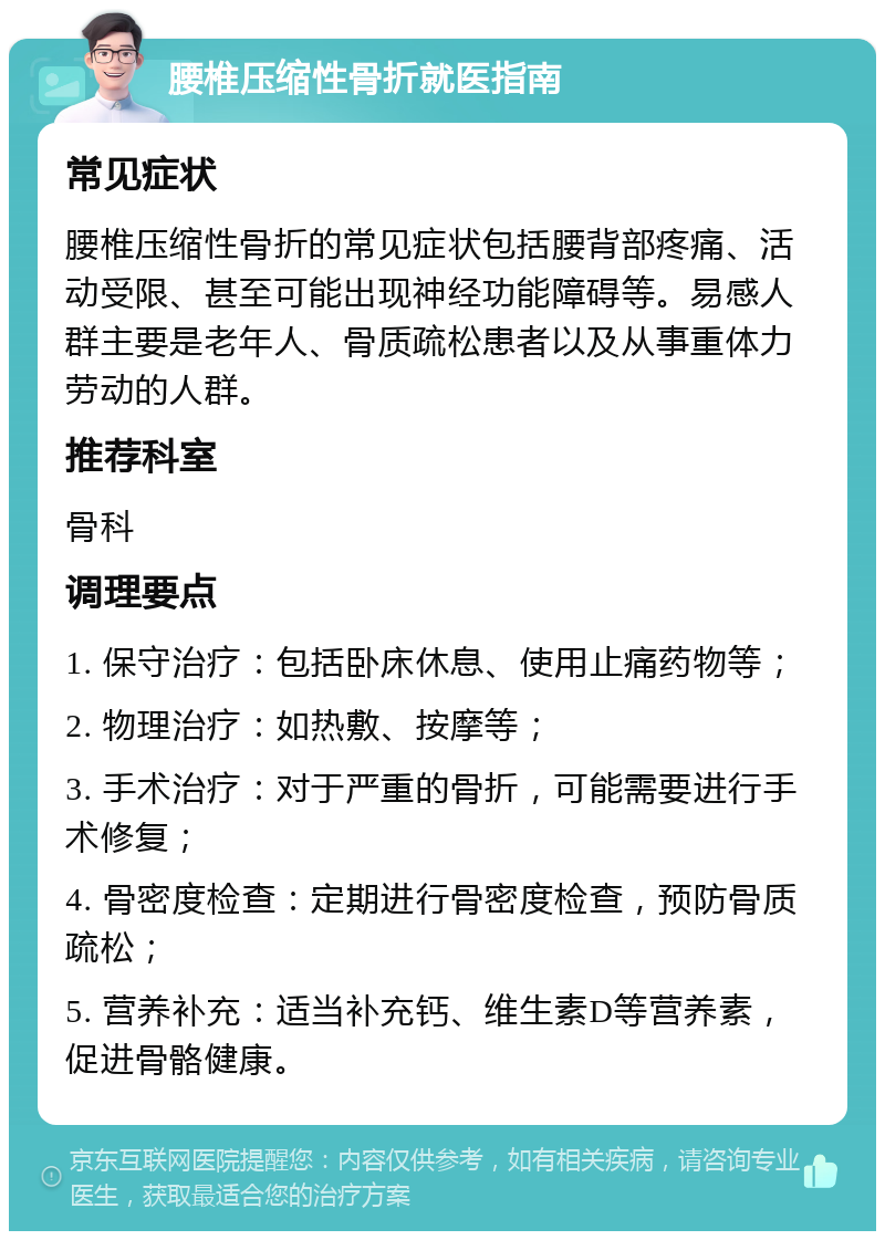 腰椎压缩性骨折就医指南 常见症状 腰椎压缩性骨折的常见症状包括腰背部疼痛、活动受限、甚至可能出现神经功能障碍等。易感人群主要是老年人、骨质疏松患者以及从事重体力劳动的人群。 推荐科室 骨科 调理要点 1. 保守治疗：包括卧床休息、使用止痛药物等； 2. 物理治疗：如热敷、按摩等； 3. 手术治疗：对于严重的骨折，可能需要进行手术修复； 4. 骨密度检查：定期进行骨密度检查，预防骨质疏松； 5. 营养补充：适当补充钙、维生素D等营养素，促进骨骼健康。