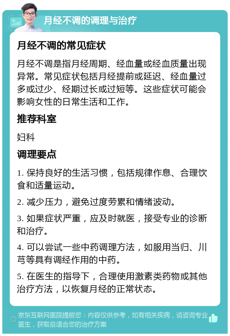 月经不调的调理与治疗 月经不调的常见症状 月经不调是指月经周期、经血量或经血质量出现异常。常见症状包括月经提前或延迟、经血量过多或过少、经期过长或过短等。这些症状可能会影响女性的日常生活和工作。 推荐科室 妇科 调理要点 1. 保持良好的生活习惯，包括规律作息、合理饮食和适量运动。 2. 减少压力，避免过度劳累和情绪波动。 3. 如果症状严重，应及时就医，接受专业的诊断和治疗。 4. 可以尝试一些中药调理方法，如服用当归、川芎等具有调经作用的中药。 5. 在医生的指导下，合理使用激素类药物或其他治疗方法，以恢复月经的正常状态。