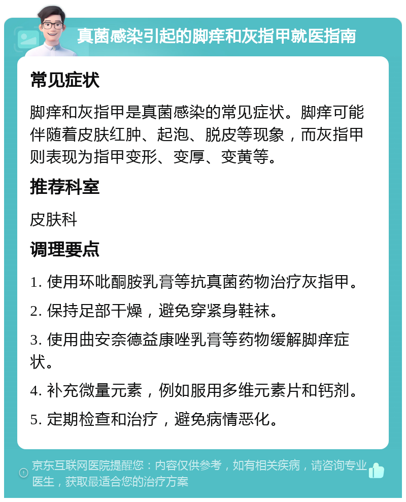 真菌感染引起的脚痒和灰指甲就医指南 常见症状 脚痒和灰指甲是真菌感染的常见症状。脚痒可能伴随着皮肤红肿、起泡、脱皮等现象，而灰指甲则表现为指甲变形、变厚、变黄等。 推荐科室 皮肤科 调理要点 1. 使用环吡酮胺乳膏等抗真菌药物治疗灰指甲。 2. 保持足部干燥，避免穿紧身鞋袜。 3. 使用曲安奈德益康唑乳膏等药物缓解脚痒症状。 4. 补充微量元素，例如服用多维元素片和钙剂。 5. 定期检查和治疗，避免病情恶化。