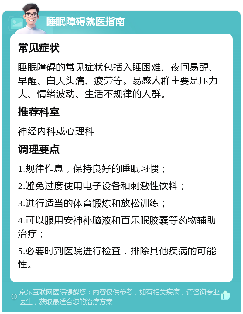 睡眠障碍就医指南 常见症状 睡眠障碍的常见症状包括入睡困难、夜间易醒、早醒、白天头痛、疲劳等。易感人群主要是压力大、情绪波动、生活不规律的人群。 推荐科室 神经内科或心理科 调理要点 1.规律作息，保持良好的睡眠习惯； 2.避免过度使用电子设备和刺激性饮料； 3.进行适当的体育锻炼和放松训练； 4.可以服用安神补脑液和百乐眠胶囊等药物辅助治疗； 5.必要时到医院进行检查，排除其他疾病的可能性。