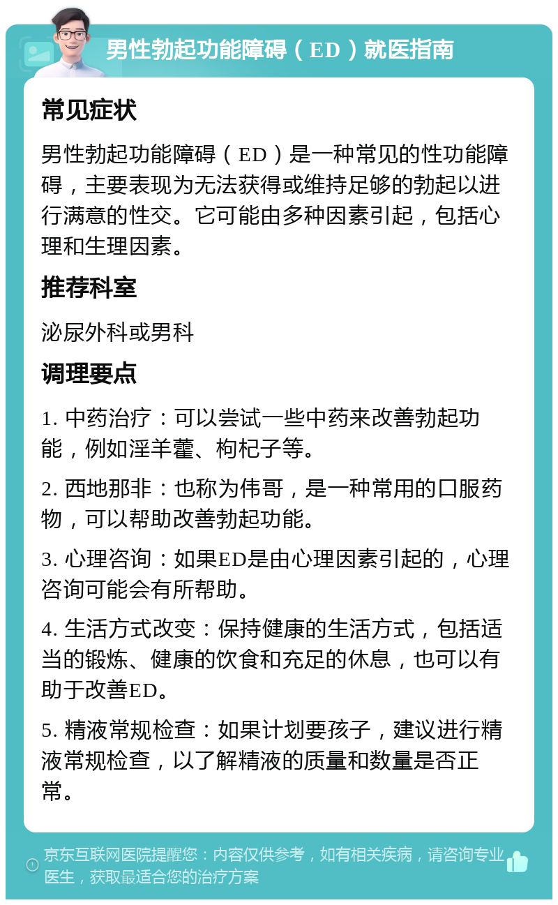 男性勃起功能障碍（ED）就医指南 常见症状 男性勃起功能障碍（ED）是一种常见的性功能障碍，主要表现为无法获得或维持足够的勃起以进行满意的性交。它可能由多种因素引起，包括心理和生理因素。 推荐科室 泌尿外科或男科 调理要点 1. 中药治疗：可以尝试一些中药来改善勃起功能，例如淫羊藿、枸杞子等。 2. 西地那非：也称为伟哥，是一种常用的口服药物，可以帮助改善勃起功能。 3. 心理咨询：如果ED是由心理因素引起的，心理咨询可能会有所帮助。 4. 生活方式改变：保持健康的生活方式，包括适当的锻炼、健康的饮食和充足的休息，也可以有助于改善ED。 5. 精液常规检查：如果计划要孩子，建议进行精液常规检查，以了解精液的质量和数量是否正常。