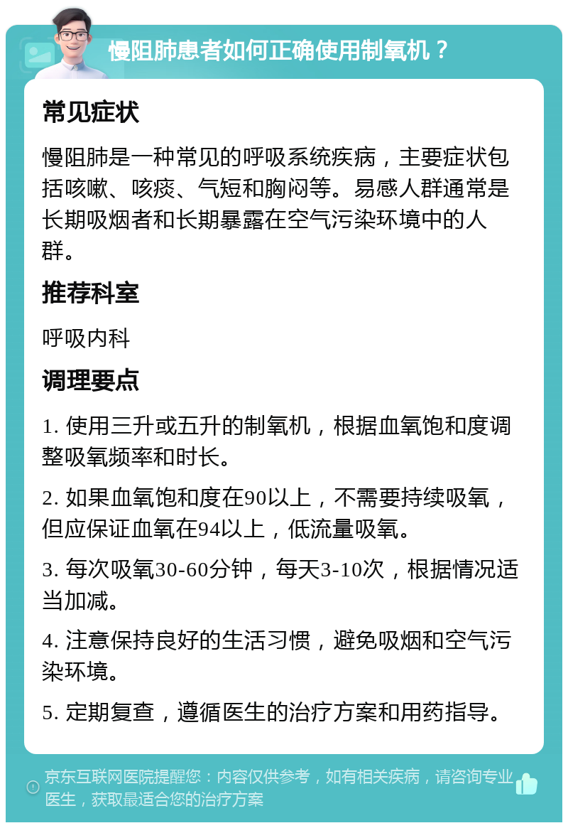 慢阻肺患者如何正确使用制氧机？ 常见症状 慢阻肺是一种常见的呼吸系统疾病，主要症状包括咳嗽、咳痰、气短和胸闷等。易感人群通常是长期吸烟者和长期暴露在空气污染环境中的人群。 推荐科室 呼吸内科 调理要点 1. 使用三升或五升的制氧机，根据血氧饱和度调整吸氧频率和时长。 2. 如果血氧饱和度在90以上，不需要持续吸氧，但应保证血氧在94以上，低流量吸氧。 3. 每次吸氧30-60分钟，每天3-10次，根据情况适当加减。 4. 注意保持良好的生活习惯，避免吸烟和空气污染环境。 5. 定期复查，遵循医生的治疗方案和用药指导。