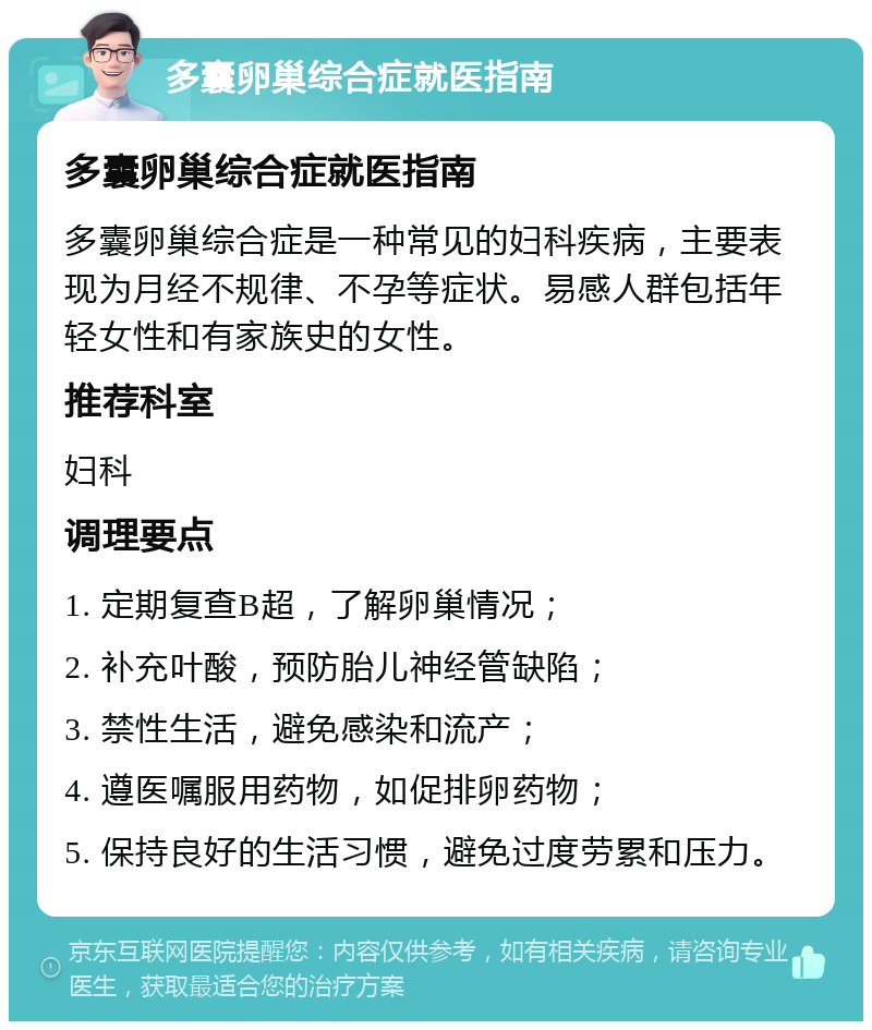 多囊卵巢综合症就医指南 多囊卵巢综合症就医指南 多囊卵巢综合症是一种常见的妇科疾病，主要表现为月经不规律、不孕等症状。易感人群包括年轻女性和有家族史的女性。 推荐科室 妇科 调理要点 1. 定期复查B超，了解卵巢情况； 2. 补充叶酸，预防胎儿神经管缺陷； 3. 禁性生活，避免感染和流产； 4. 遵医嘱服用药物，如促排卵药物； 5. 保持良好的生活习惯，避免过度劳累和压力。