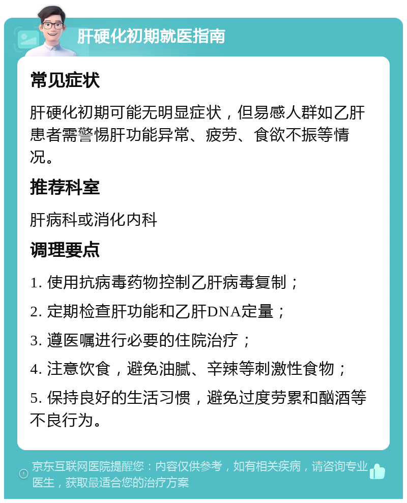 肝硬化初期就医指南 常见症状 肝硬化初期可能无明显症状，但易感人群如乙肝患者需警惕肝功能异常、疲劳、食欲不振等情况。 推荐科室 肝病科或消化内科 调理要点 1. 使用抗病毒药物控制乙肝病毒复制； 2. 定期检查肝功能和乙肝DNA定量； 3. 遵医嘱进行必要的住院治疗； 4. 注意饮食，避免油腻、辛辣等刺激性食物； 5. 保持良好的生活习惯，避免过度劳累和酗酒等不良行为。