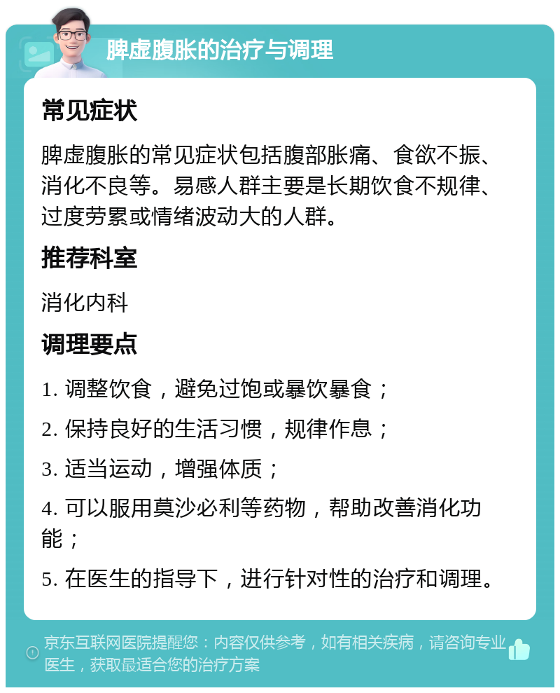 脾虚腹胀的治疗与调理 常见症状 脾虚腹胀的常见症状包括腹部胀痛、食欲不振、消化不良等。易感人群主要是长期饮食不规律、过度劳累或情绪波动大的人群。 推荐科室 消化内科 调理要点 1. 调整饮食，避免过饱或暴饮暴食； 2. 保持良好的生活习惯，规律作息； 3. 适当运动，增强体质； 4. 可以服用莫沙必利等药物，帮助改善消化功能； 5. 在医生的指导下，进行针对性的治疗和调理。