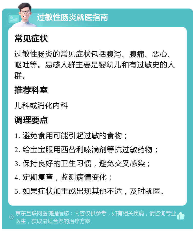 过敏性肠炎就医指南 常见症状 过敏性肠炎的常见症状包括腹泻、腹痛、恶心、呕吐等。易感人群主要是婴幼儿和有过敏史的人群。 推荐科室 儿科或消化内科 调理要点 1. 避免食用可能引起过敏的食物； 2. 给宝宝服用西替利嗪滴剂等抗过敏药物； 3. 保持良好的卫生习惯，避免交叉感染； 4. 定期复查，监测病情变化； 5. 如果症状加重或出现其他不适，及时就医。