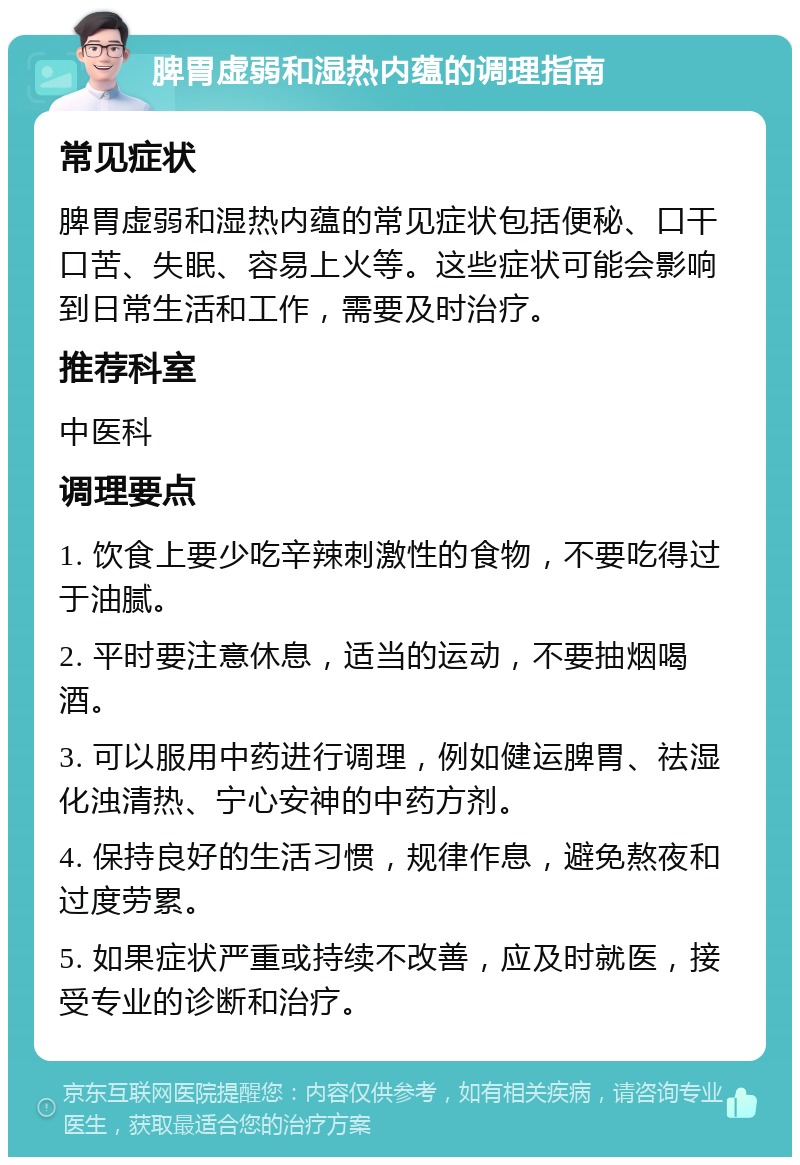 脾胃虚弱和湿热内蕴的调理指南 常见症状 脾胃虚弱和湿热内蕴的常见症状包括便秘、口干口苦、失眠、容易上火等。这些症状可能会影响到日常生活和工作，需要及时治疗。 推荐科室 中医科 调理要点 1. 饮食上要少吃辛辣刺激性的食物，不要吃得过于油腻。 2. 平时要注意休息，适当的运动，不要抽烟喝酒。 3. 可以服用中药进行调理，例如健运脾胃、祛湿化浊清热、宁心安神的中药方剂。 4. 保持良好的生活习惯，规律作息，避免熬夜和过度劳累。 5. 如果症状严重或持续不改善，应及时就医，接受专业的诊断和治疗。