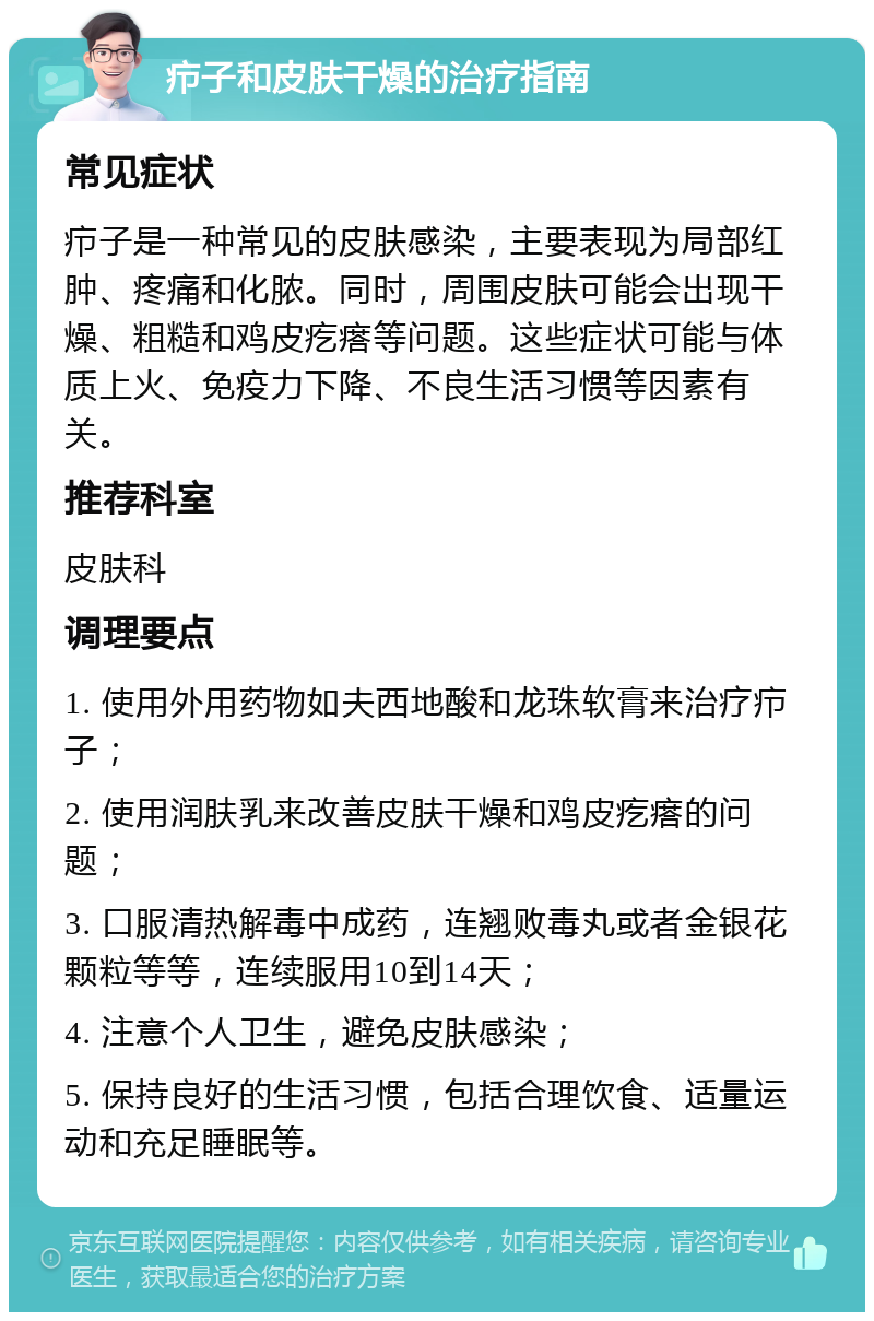 疖子和皮肤干燥的治疗指南 常见症状 疖子是一种常见的皮肤感染，主要表现为局部红肿、疼痛和化脓。同时，周围皮肤可能会出现干燥、粗糙和鸡皮疙瘩等问题。这些症状可能与体质上火、免疫力下降、不良生活习惯等因素有关。 推荐科室 皮肤科 调理要点 1. 使用外用药物如夫西地酸和龙珠软膏来治疗疖子； 2. 使用润肤乳来改善皮肤干燥和鸡皮疙瘩的问题； 3. 口服清热解毒中成药，连翘败毒丸或者金银花颗粒等等，连续服用10到14天； 4. 注意个人卫生，避免皮肤感染； 5. 保持良好的生活习惯，包括合理饮食、适量运动和充足睡眠等。