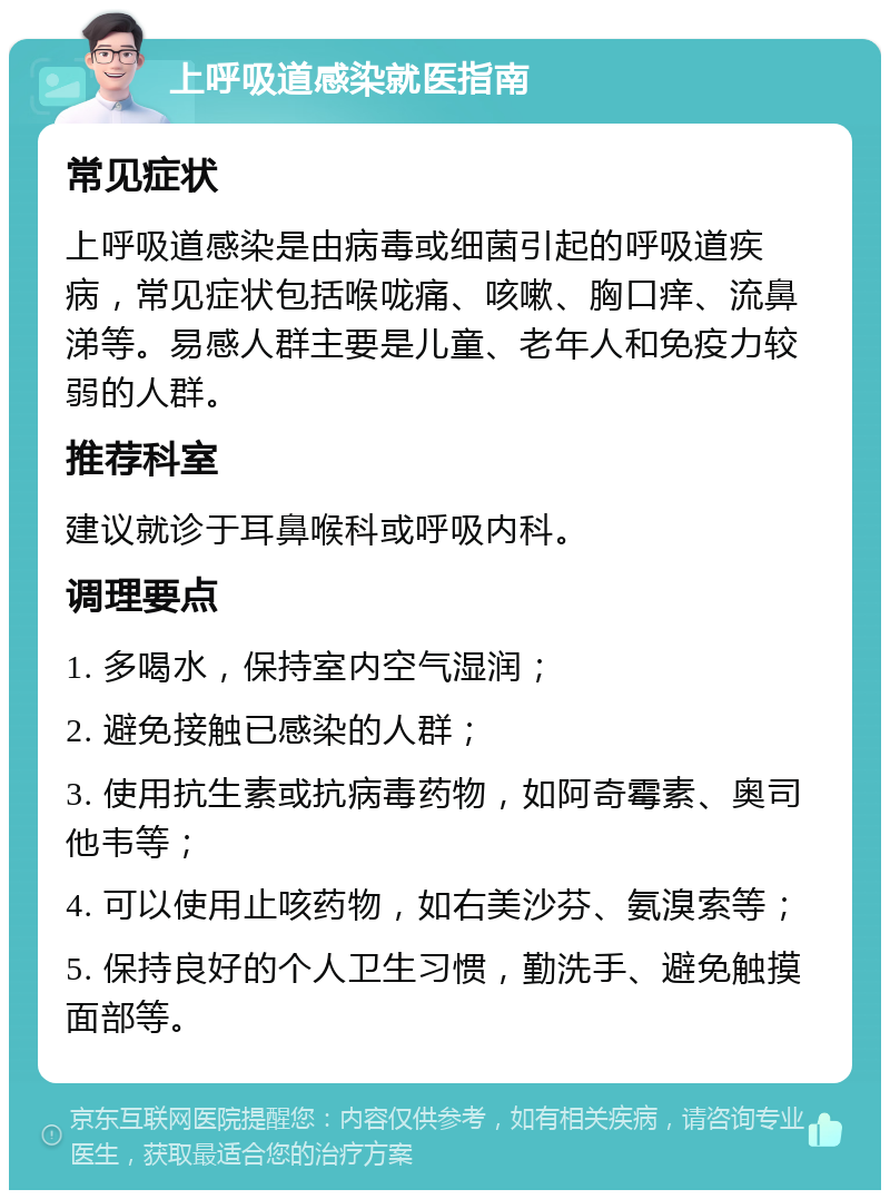 上呼吸道感染就医指南 常见症状 上呼吸道感染是由病毒或细菌引起的呼吸道疾病，常见症状包括喉咙痛、咳嗽、胸口痒、流鼻涕等。易感人群主要是儿童、老年人和免疫力较弱的人群。 推荐科室 建议就诊于耳鼻喉科或呼吸内科。 调理要点 1. 多喝水，保持室内空气湿润； 2. 避免接触已感染的人群； 3. 使用抗生素或抗病毒药物，如阿奇霉素、奥司他韦等； 4. 可以使用止咳药物，如右美沙芬、氨溴索等； 5. 保持良好的个人卫生习惯，勤洗手、避免触摸面部等。