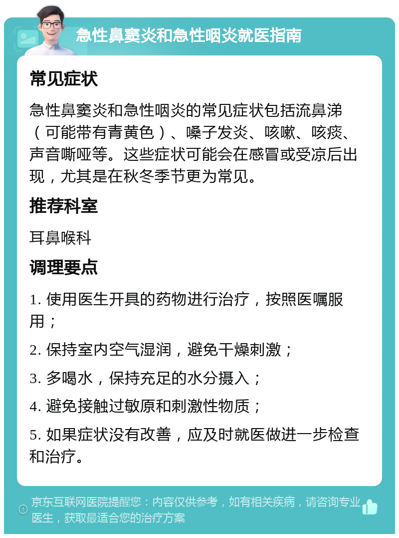 急性鼻窦炎和急性咽炎就医指南 常见症状 急性鼻窦炎和急性咽炎的常见症状包括流鼻涕（可能带有青黄色）、嗓子发炎、咳嗽、咳痰、声音嘶哑等。这些症状可能会在感冒或受凉后出现，尤其是在秋冬季节更为常见。 推荐科室 耳鼻喉科 调理要点 1. 使用医生开具的药物进行治疗，按照医嘱服用； 2. 保持室内空气湿润，避免干燥刺激； 3. 多喝水，保持充足的水分摄入； 4. 避免接触过敏原和刺激性物质； 5. 如果症状没有改善，应及时就医做进一步检查和治疗。