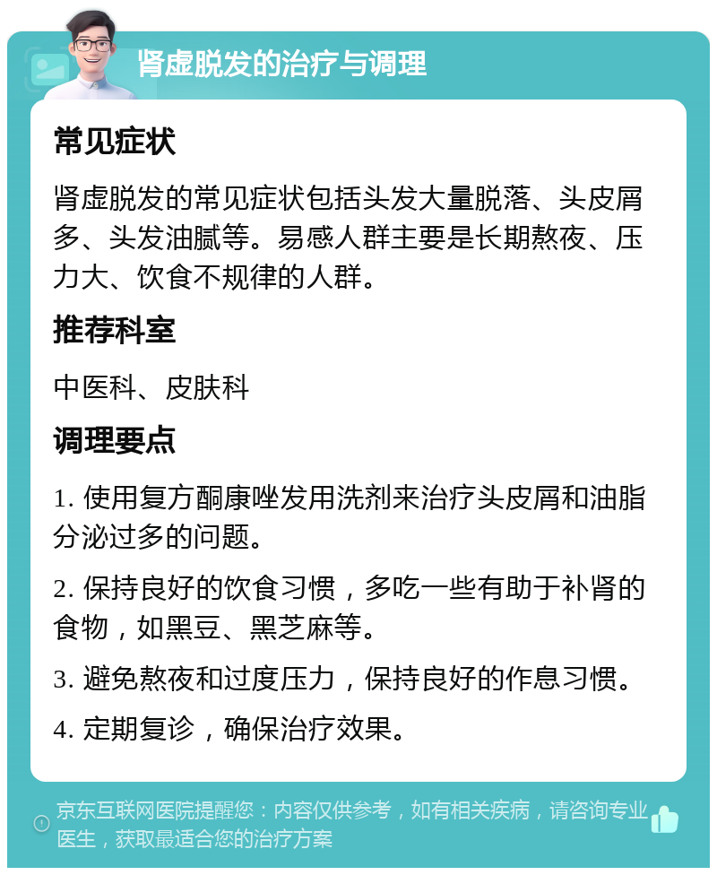 肾虚脱发的治疗与调理 常见症状 肾虚脱发的常见症状包括头发大量脱落、头皮屑多、头发油腻等。易感人群主要是长期熬夜、压力大、饮食不规律的人群。 推荐科室 中医科、皮肤科 调理要点 1. 使用复方酮康唑发用洗剂来治疗头皮屑和油脂分泌过多的问题。 2. 保持良好的饮食习惯，多吃一些有助于补肾的食物，如黑豆、黑芝麻等。 3. 避免熬夜和过度压力，保持良好的作息习惯。 4. 定期复诊，确保治疗效果。