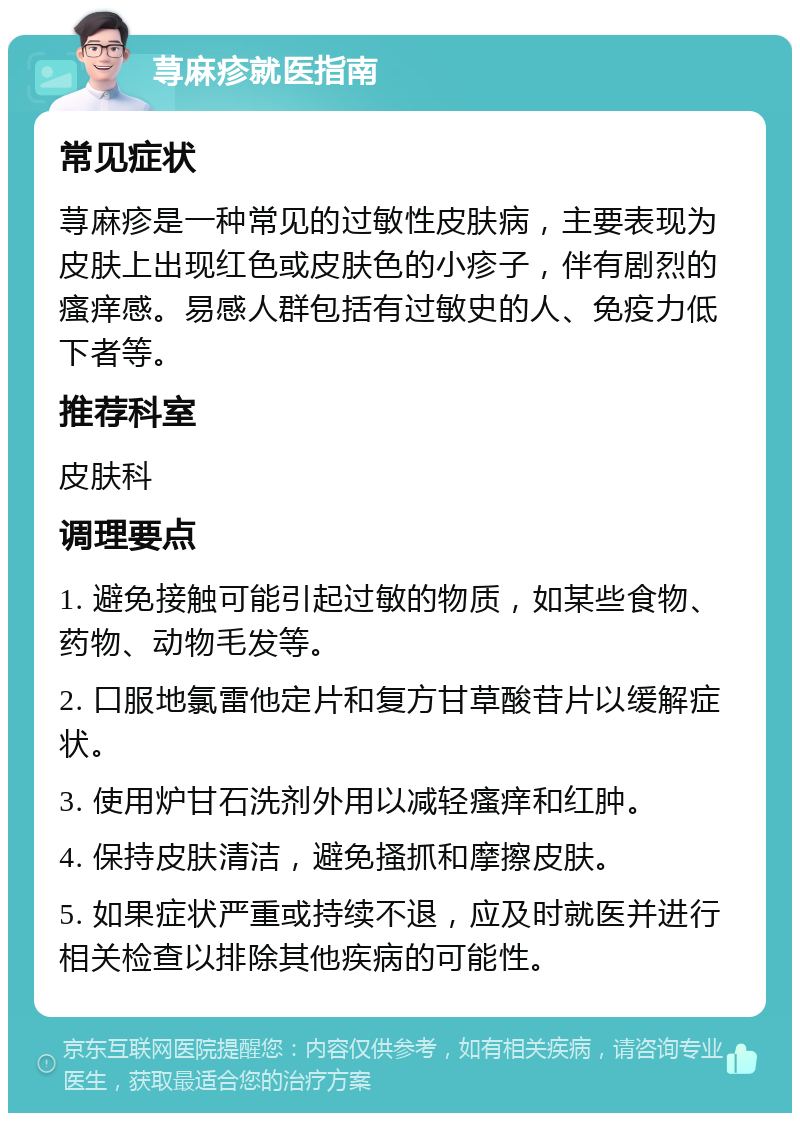 荨麻疹就医指南 常见症状 荨麻疹是一种常见的过敏性皮肤病，主要表现为皮肤上出现红色或皮肤色的小疹子，伴有剧烈的瘙痒感。易感人群包括有过敏史的人、免疫力低下者等。 推荐科室 皮肤科 调理要点 1. 避免接触可能引起过敏的物质，如某些食物、药物、动物毛发等。 2. 口服地氯雷他定片和复方甘草酸苷片以缓解症状。 3. 使用炉甘石洗剂外用以减轻瘙痒和红肿。 4. 保持皮肤清洁，避免搔抓和摩擦皮肤。 5. 如果症状严重或持续不退，应及时就医并进行相关检查以排除其他疾病的可能性。