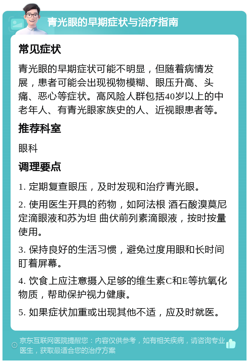 青光眼的早期症状与治疗指南 常见症状 青光眼的早期症状可能不明显，但随着病情发展，患者可能会出现视物模糊、眼压升高、头痛、恶心等症状。高风险人群包括40岁以上的中老年人、有青光眼家族史的人、近视眼患者等。 推荐科室 眼科 调理要点 1. 定期复查眼压，及时发现和治疗青光眼。 2. 使用医生开具的药物，如阿法根 酒石酸溴莫尼定滴眼液和苏为坦 曲伏前列素滴眼液，按时按量使用。 3. 保持良好的生活习惯，避免过度用眼和长时间盯着屏幕。 4. 饮食上应注意摄入足够的维生素C和E等抗氧化物质，帮助保护视力健康。 5. 如果症状加重或出现其他不适，应及时就医。