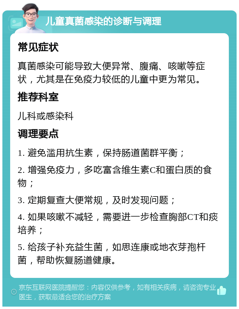 儿童真菌感染的诊断与调理 常见症状 真菌感染可能导致大便异常、腹痛、咳嗽等症状，尤其是在免疫力较低的儿童中更为常见。 推荐科室 儿科或感染科 调理要点 1. 避免滥用抗生素，保持肠道菌群平衡； 2. 增强免疫力，多吃富含维生素C和蛋白质的食物； 3. 定期复查大便常规，及时发现问题； 4. 如果咳嗽不减轻，需要进一步检查胸部CT和痰培养； 5. 给孩子补充益生菌，如思连康或地衣芽孢杆菌，帮助恢复肠道健康。