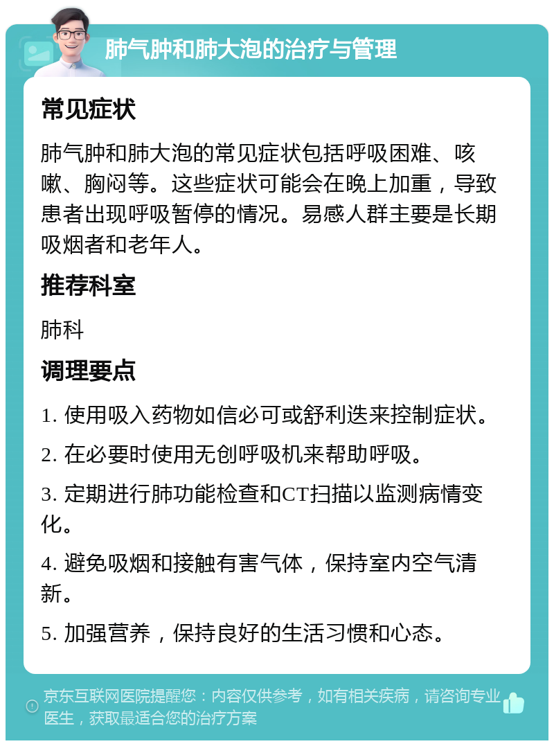 肺气肿和肺大泡的治疗与管理 常见症状 肺气肿和肺大泡的常见症状包括呼吸困难、咳嗽、胸闷等。这些症状可能会在晚上加重，导致患者出现呼吸暂停的情况。易感人群主要是长期吸烟者和老年人。 推荐科室 肺科 调理要点 1. 使用吸入药物如信必可或舒利迭来控制症状。 2. 在必要时使用无创呼吸机来帮助呼吸。 3. 定期进行肺功能检查和CT扫描以监测病情变化。 4. 避免吸烟和接触有害气体，保持室内空气清新。 5. 加强营养，保持良好的生活习惯和心态。