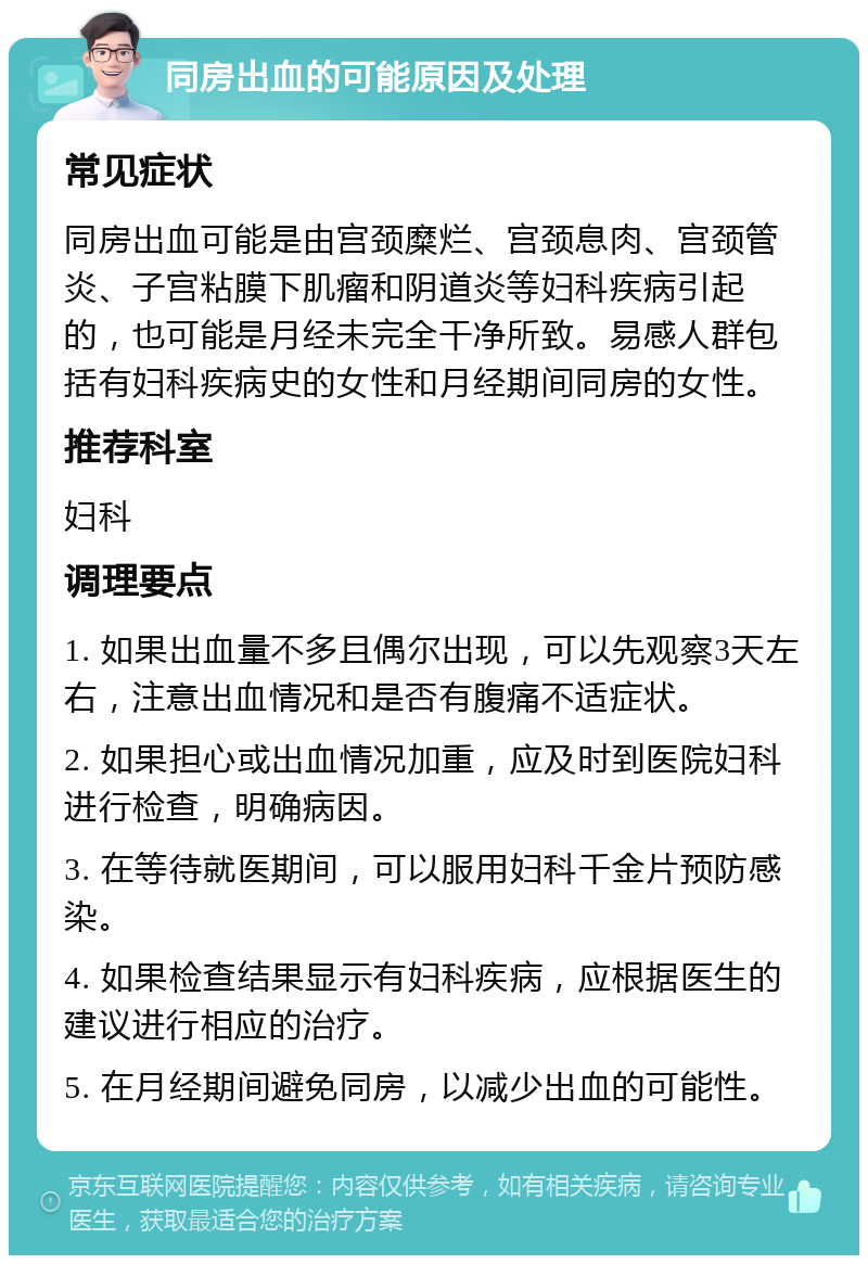 同房出血的可能原因及处理 常见症状 同房出血可能是由宫颈糜烂、宫颈息肉、宫颈管炎、子宫粘膜下肌瘤和阴道炎等妇科疾病引起的，也可能是月经未完全干净所致。易感人群包括有妇科疾病史的女性和月经期间同房的女性。 推荐科室 妇科 调理要点 1. 如果出血量不多且偶尔出现，可以先观察3天左右，注意出血情况和是否有腹痛不适症状。 2. 如果担心或出血情况加重，应及时到医院妇科进行检查，明确病因。 3. 在等待就医期间，可以服用妇科千金片预防感染。 4. 如果检查结果显示有妇科疾病，应根据医生的建议进行相应的治疗。 5. 在月经期间避免同房，以减少出血的可能性。