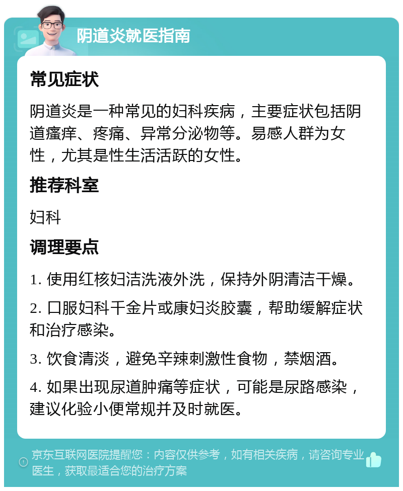 阴道炎就医指南 常见症状 阴道炎是一种常见的妇科疾病，主要症状包括阴道瘙痒、疼痛、异常分泌物等。易感人群为女性，尤其是性生活活跃的女性。 推荐科室 妇科 调理要点 1. 使用红核妇洁洗液外洗，保持外阴清洁干燥。 2. 口服妇科千金片或康妇炎胶囊，帮助缓解症状和治疗感染。 3. 饮食清淡，避免辛辣刺激性食物，禁烟酒。 4. 如果出现尿道肿痛等症状，可能是尿路感染，建议化验小便常规并及时就医。