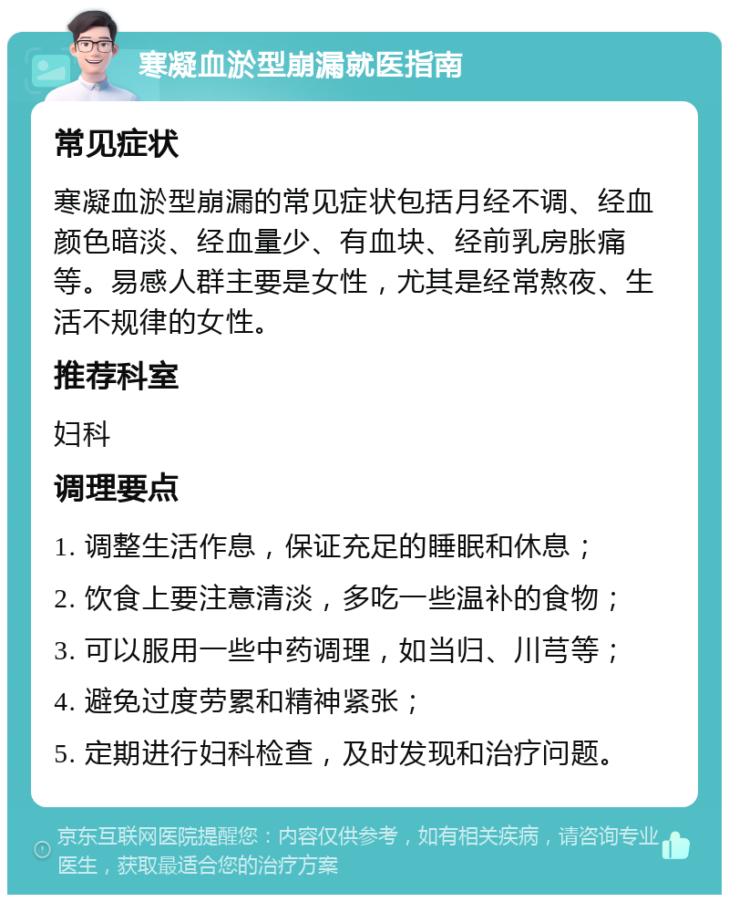 寒凝血淤型崩漏就医指南 常见症状 寒凝血淤型崩漏的常见症状包括月经不调、经血颜色暗淡、经血量少、有血块、经前乳房胀痛等。易感人群主要是女性，尤其是经常熬夜、生活不规律的女性。 推荐科室 妇科 调理要点 1. 调整生活作息，保证充足的睡眠和休息； 2. 饮食上要注意清淡，多吃一些温补的食物； 3. 可以服用一些中药调理，如当归、川芎等； 4. 避免过度劳累和精神紧张； 5. 定期进行妇科检查，及时发现和治疗问题。