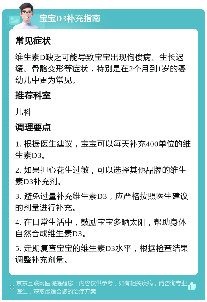 宝宝D3补充指南 常见症状 维生素D缺乏可能导致宝宝出现佝偻病、生长迟缓、骨骼变形等症状，特别是在2个月到1岁的婴幼儿中更为常见。 推荐科室 儿科 调理要点 1. 根据医生建议，宝宝可以每天补充400单位的维生素D3。 2. 如果担心花生过敏，可以选择其他品牌的维生素D3补充剂。 3. 避免过量补充维生素D3，应严格按照医生建议的剂量进行补充。 4. 在日常生活中，鼓励宝宝多晒太阳，帮助身体自然合成维生素D3。 5. 定期复查宝宝的维生素D3水平，根据检查结果调整补充剂量。