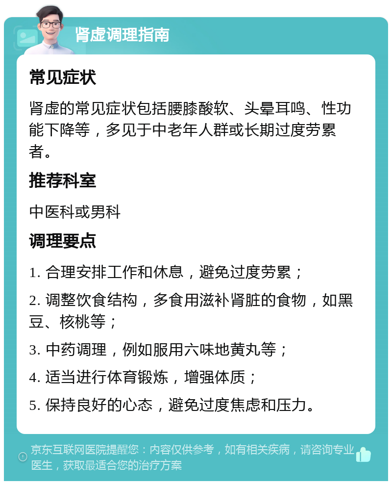 肾虚调理指南 常见症状 肾虚的常见症状包括腰膝酸软、头晕耳鸣、性功能下降等，多见于中老年人群或长期过度劳累者。 推荐科室 中医科或男科 调理要点 1. 合理安排工作和休息，避免过度劳累； 2. 调整饮食结构，多食用滋补肾脏的食物，如黑豆、核桃等； 3. 中药调理，例如服用六味地黄丸等； 4. 适当进行体育锻炼，增强体质； 5. 保持良好的心态，避免过度焦虑和压力。