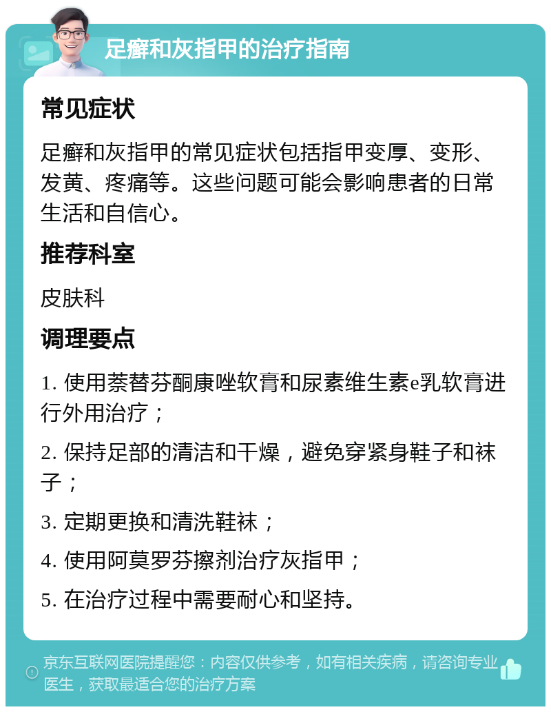 足癣和灰指甲的治疗指南 常见症状 足癣和灰指甲的常见症状包括指甲变厚、变形、发黄、疼痛等。这些问题可能会影响患者的日常生活和自信心。 推荐科室 皮肤科 调理要点 1. 使用萘替芬酮康唑软膏和尿素维生素e乳软膏进行外用治疗； 2. 保持足部的清洁和干燥，避免穿紧身鞋子和袜子； 3. 定期更换和清洗鞋袜； 4. 使用阿莫罗芬擦剂治疗灰指甲； 5. 在治疗过程中需要耐心和坚持。