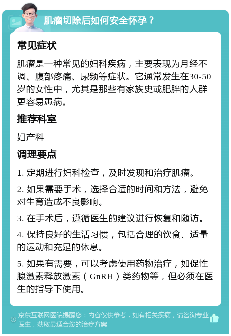 肌瘤切除后如何安全怀孕？ 常见症状 肌瘤是一种常见的妇科疾病，主要表现为月经不调、腹部疼痛、尿频等症状。它通常发生在30-50岁的女性中，尤其是那些有家族史或肥胖的人群更容易患病。 推荐科室 妇产科 调理要点 1. 定期进行妇科检查，及时发现和治疗肌瘤。 2. 如果需要手术，选择合适的时间和方法，避免对生育造成不良影响。 3. 在手术后，遵循医生的建议进行恢复和随访。 4. 保持良好的生活习惯，包括合理的饮食、适量的运动和充足的休息。 5. 如果有需要，可以考虑使用药物治疗，如促性腺激素释放激素（GnRH）类药物等，但必须在医生的指导下使用。