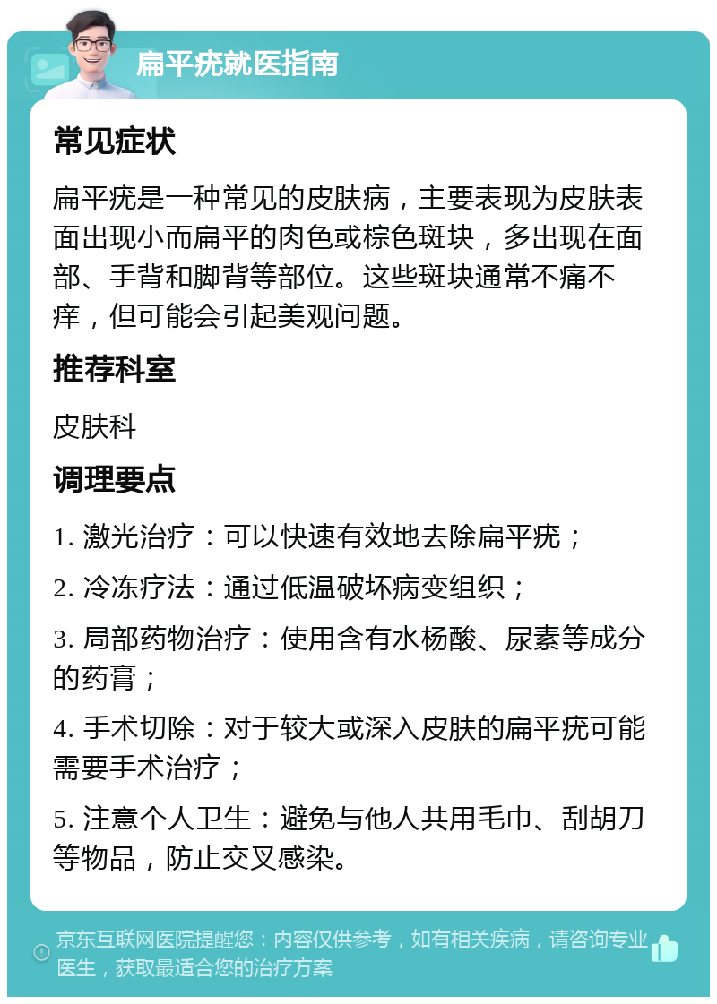 扁平疣就医指南 常见症状 扁平疣是一种常见的皮肤病，主要表现为皮肤表面出现小而扁平的肉色或棕色斑块，多出现在面部、手背和脚背等部位。这些斑块通常不痛不痒，但可能会引起美观问题。 推荐科室 皮肤科 调理要点 1. 激光治疗：可以快速有效地去除扁平疣； 2. 冷冻疗法：通过低温破坏病变组织； 3. 局部药物治疗：使用含有水杨酸、尿素等成分的药膏； 4. 手术切除：对于较大或深入皮肤的扁平疣可能需要手术治疗； 5. 注意个人卫生：避免与他人共用毛巾、刮胡刀等物品，防止交叉感染。