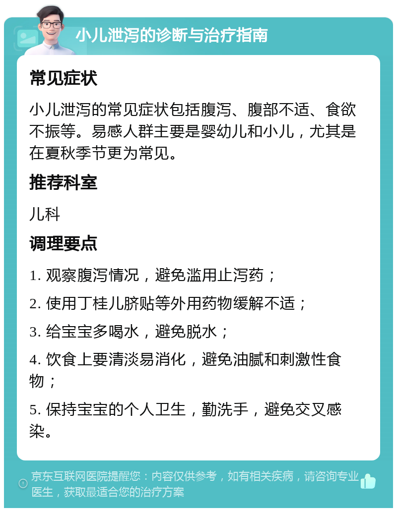 小儿泄泻的诊断与治疗指南 常见症状 小儿泄泻的常见症状包括腹泻、腹部不适、食欲不振等。易感人群主要是婴幼儿和小儿，尤其是在夏秋季节更为常见。 推荐科室 儿科 调理要点 1. 观察腹泻情况，避免滥用止泻药； 2. 使用丁桂儿脐贴等外用药物缓解不适； 3. 给宝宝多喝水，避免脱水； 4. 饮食上要清淡易消化，避免油腻和刺激性食物； 5. 保持宝宝的个人卫生，勤洗手，避免交叉感染。