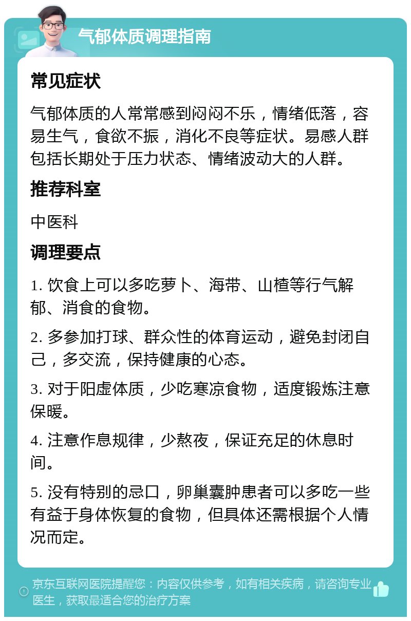 气郁体质调理指南 常见症状 气郁体质的人常常感到闷闷不乐，情绪低落，容易生气，食欲不振，消化不良等症状。易感人群包括长期处于压力状态、情绪波动大的人群。 推荐科室 中医科 调理要点 1. 饮食上可以多吃萝卜、海带、山楂等行气解郁、消食的食物。 2. 多参加打球、群众性的体育运动，避免封闭自己，多交流，保持健康的心态。 3. 对于阳虚体质，少吃寒凉食物，适度锻炼注意保暖。 4. 注意作息规律，少熬夜，保证充足的休息时间。 5. 没有特别的忌口，卵巢囊肿患者可以多吃一些有益于身体恢复的食物，但具体还需根据个人情况而定。