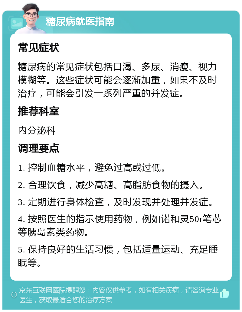 糖尿病就医指南 常见症状 糖尿病的常见症状包括口渴、多尿、消瘦、视力模糊等。这些症状可能会逐渐加重，如果不及时治疗，可能会引发一系列严重的并发症。 推荐科室 内分泌科 调理要点 1. 控制血糖水平，避免过高或过低。 2. 合理饮食，减少高糖、高脂肪食物的摄入。 3. 定期进行身体检查，及时发现并处理并发症。 4. 按照医生的指示使用药物，例如诺和灵50r笔芯等胰岛素类药物。 5. 保持良好的生活习惯，包括适量运动、充足睡眠等。