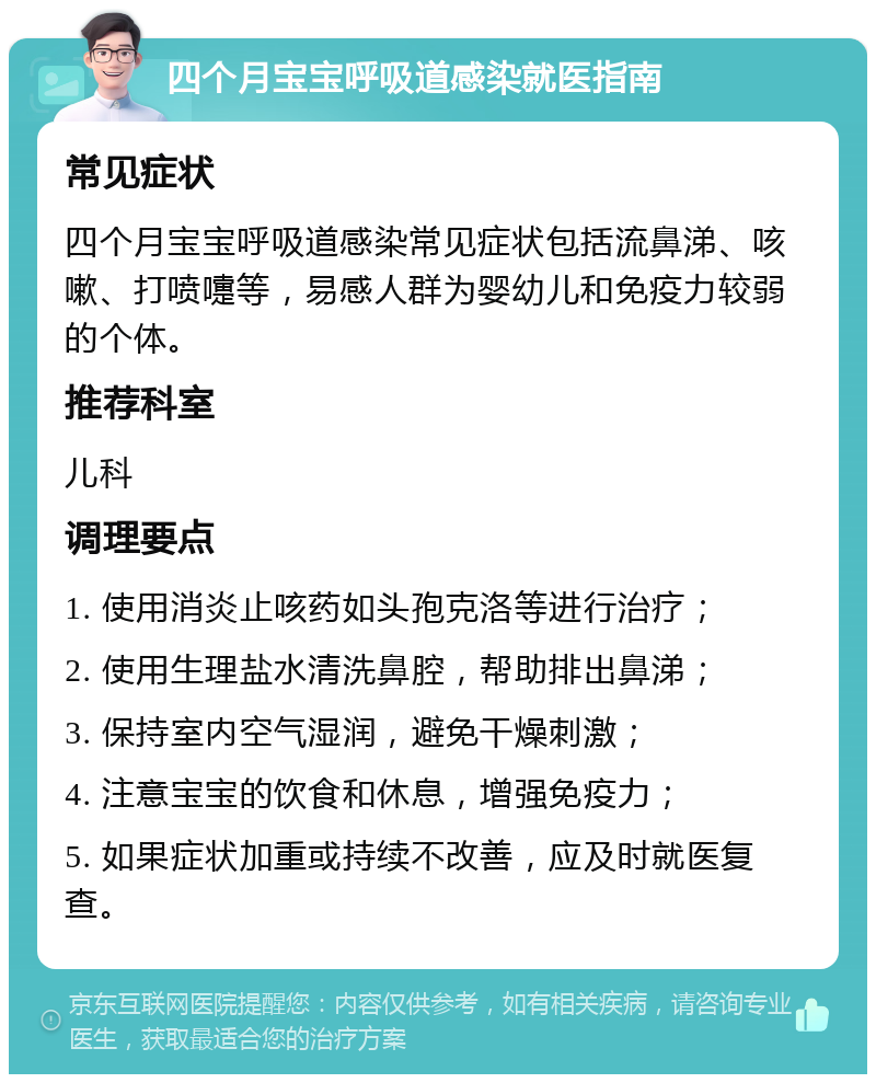 四个月宝宝呼吸道感染就医指南 常见症状 四个月宝宝呼吸道感染常见症状包括流鼻涕、咳嗽、打喷嚏等，易感人群为婴幼儿和免疫力较弱的个体。 推荐科室 儿科 调理要点 1. 使用消炎止咳药如头孢克洛等进行治疗； 2. 使用生理盐水清洗鼻腔，帮助排出鼻涕； 3. 保持室内空气湿润，避免干燥刺激； 4. 注意宝宝的饮食和休息，增强免疫力； 5. 如果症状加重或持续不改善，应及时就医复查。