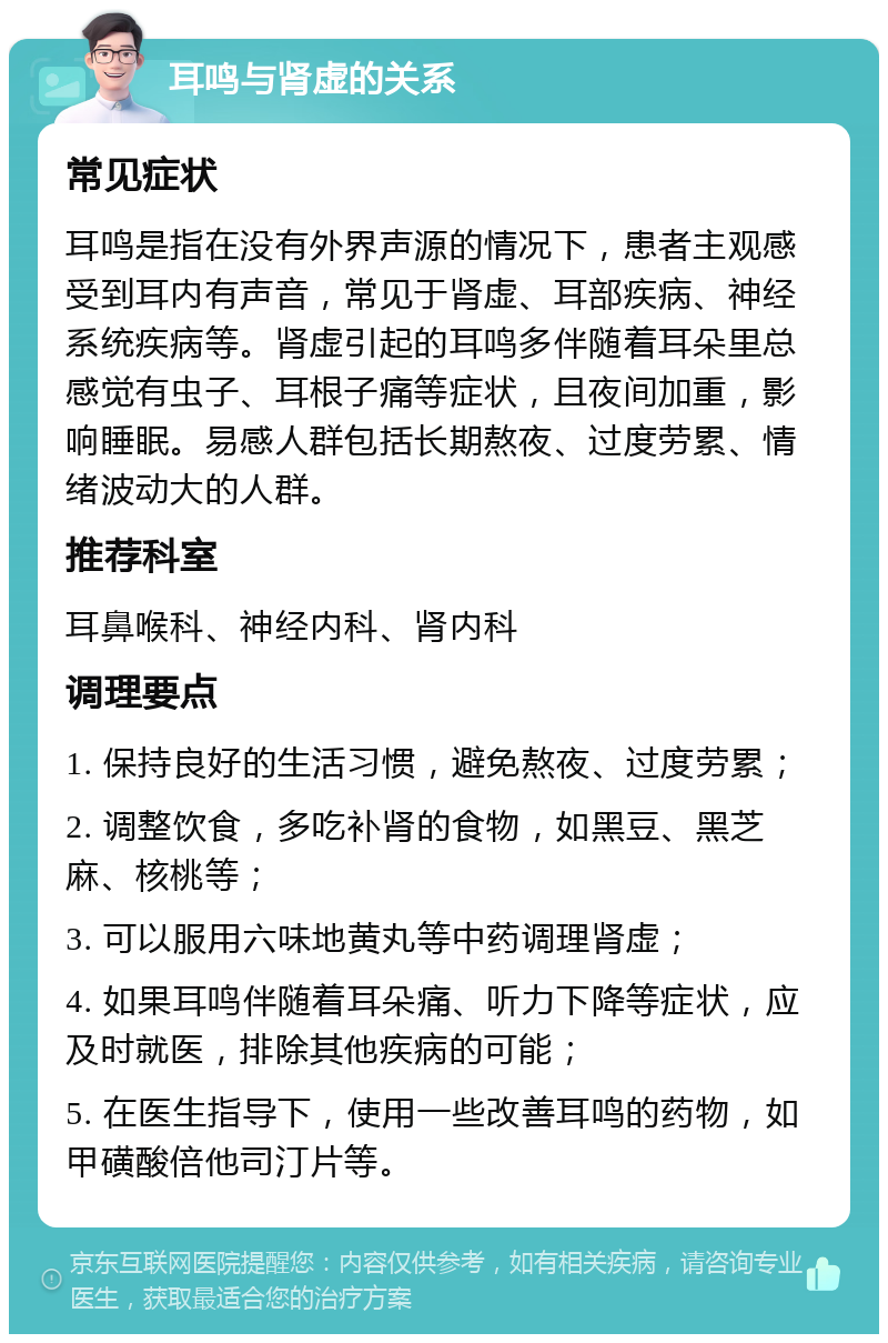 耳鸣与肾虚的关系 常见症状 耳鸣是指在没有外界声源的情况下，患者主观感受到耳内有声音，常见于肾虚、耳部疾病、神经系统疾病等。肾虚引起的耳鸣多伴随着耳朵里总感觉有虫子、耳根子痛等症状，且夜间加重，影响睡眠。易感人群包括长期熬夜、过度劳累、情绪波动大的人群。 推荐科室 耳鼻喉科、神经内科、肾内科 调理要点 1. 保持良好的生活习惯，避免熬夜、过度劳累； 2. 调整饮食，多吃补肾的食物，如黑豆、黑芝麻、核桃等； 3. 可以服用六味地黄丸等中药调理肾虚； 4. 如果耳鸣伴随着耳朵痛、听力下降等症状，应及时就医，排除其他疾病的可能； 5. 在医生指导下，使用一些改善耳鸣的药物，如甲磺酸倍他司汀片等。