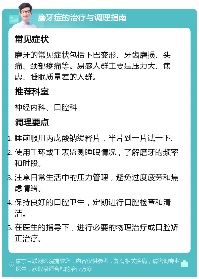 磨牙症的治疗与调理指南 常见症状 磨牙的常见症状包括下巴变形、牙齿磨损、头痛、颈部疼痛等。易感人群主要是压力大、焦虑、睡眠质量差的人群。 推荐科室 神经内科、口腔科 调理要点 睡前服用丙戊酸钠缓释片，半片到一片试一下。 使用手环或手表监测睡眠情况，了解磨牙的频率和时段。 注意日常生活中的压力管理，避免过度疲劳和焦虑情绪。 保持良好的口腔卫生，定期进行口腔检查和清洁。 在医生的指导下，进行必要的物理治疗或口腔矫正治疗。