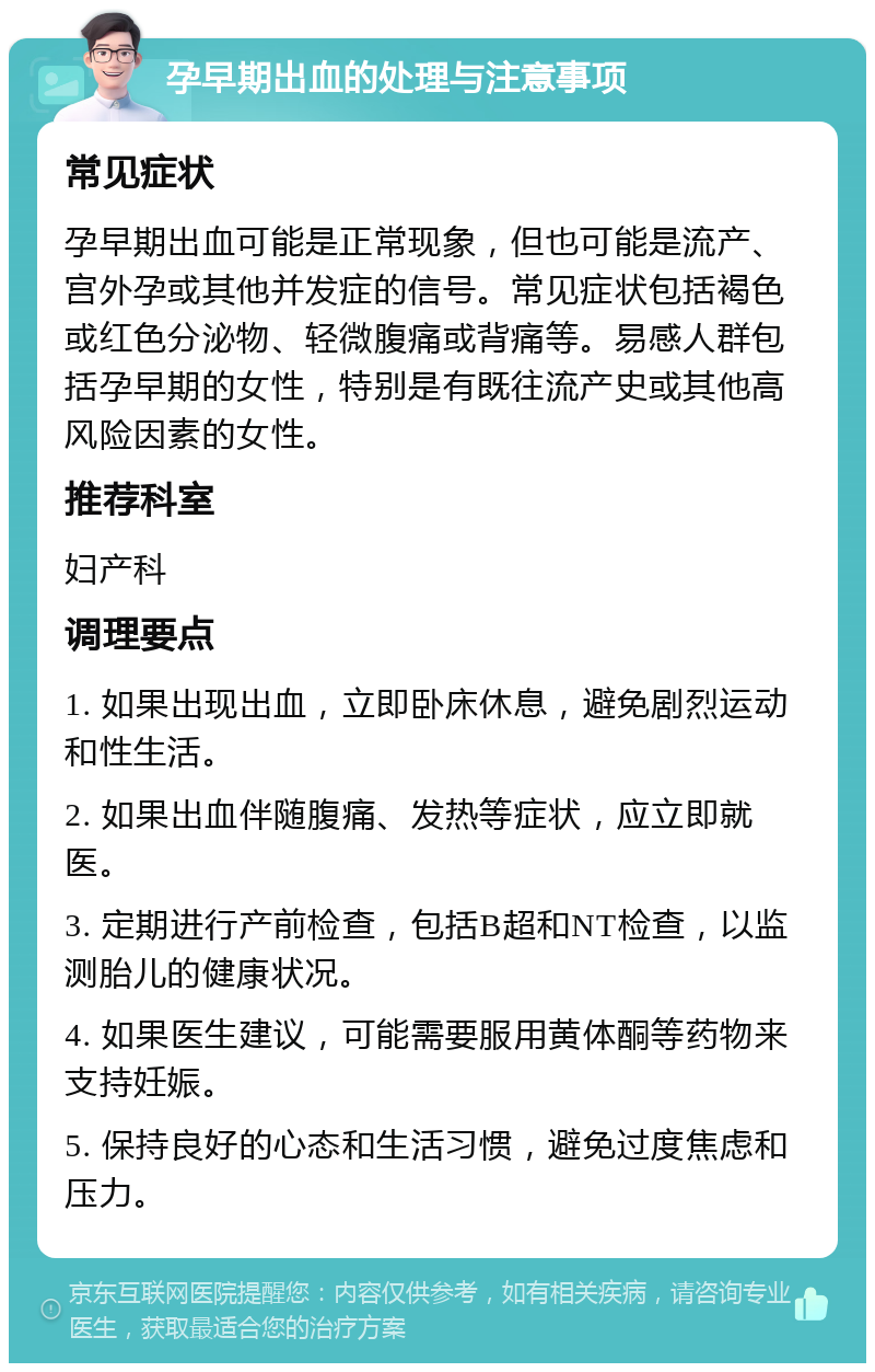 孕早期出血的处理与注意事项 常见症状 孕早期出血可能是正常现象，但也可能是流产、宫外孕或其他并发症的信号。常见症状包括褐色或红色分泌物、轻微腹痛或背痛等。易感人群包括孕早期的女性，特别是有既往流产史或其他高风险因素的女性。 推荐科室 妇产科 调理要点 1. 如果出现出血，立即卧床休息，避免剧烈运动和性生活。 2. 如果出血伴随腹痛、发热等症状，应立即就医。 3. 定期进行产前检查，包括B超和NT检查，以监测胎儿的健康状况。 4. 如果医生建议，可能需要服用黄体酮等药物来支持妊娠。 5. 保持良好的心态和生活习惯，避免过度焦虑和压力。