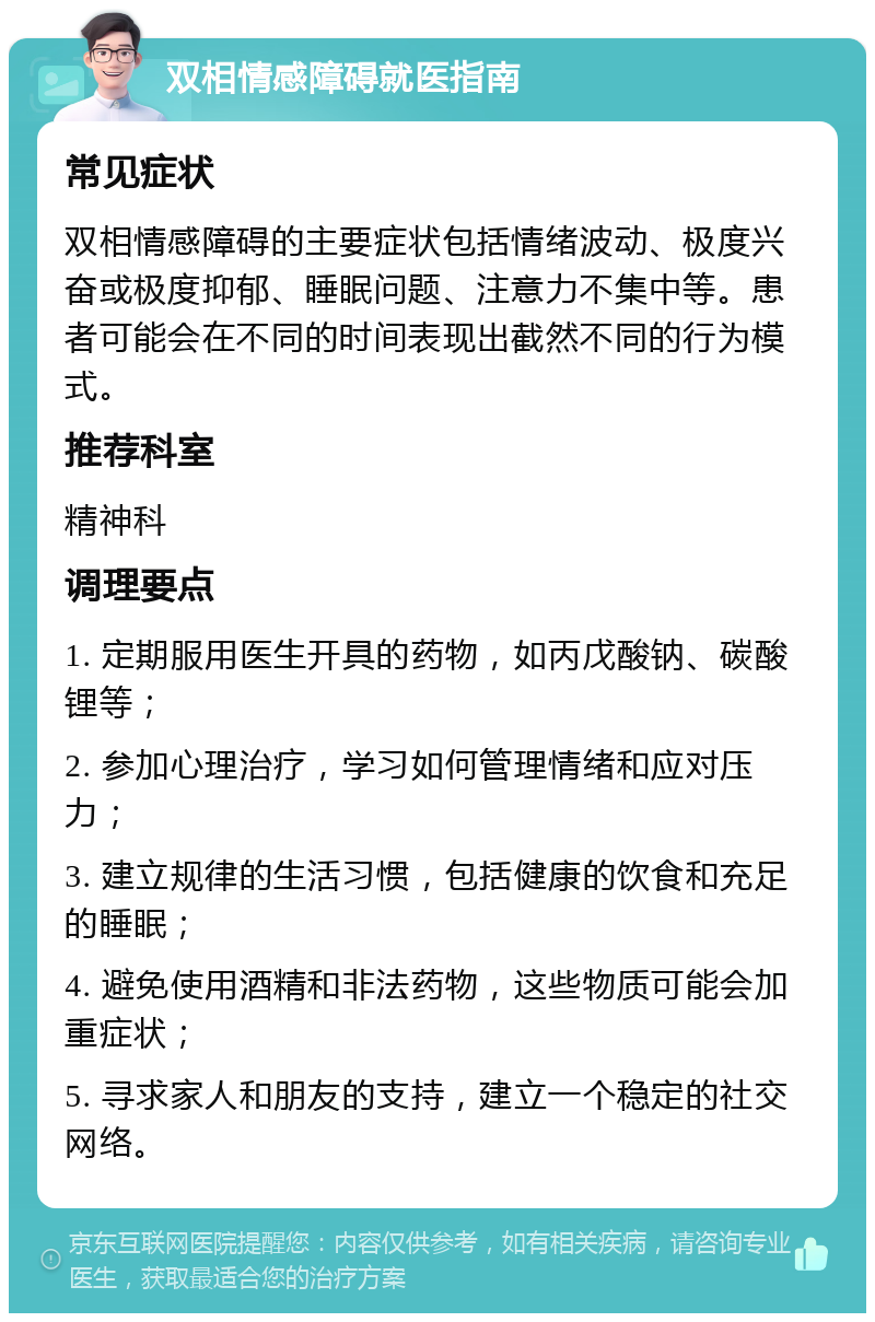 双相情感障碍就医指南 常见症状 双相情感障碍的主要症状包括情绪波动、极度兴奋或极度抑郁、睡眠问题、注意力不集中等。患者可能会在不同的时间表现出截然不同的行为模式。 推荐科室 精神科 调理要点 1. 定期服用医生开具的药物，如丙戊酸钠、碳酸锂等； 2. 参加心理治疗，学习如何管理情绪和应对压力； 3. 建立规律的生活习惯，包括健康的饮食和充足的睡眠； 4. 避免使用酒精和非法药物，这些物质可能会加重症状； 5. 寻求家人和朋友的支持，建立一个稳定的社交网络。