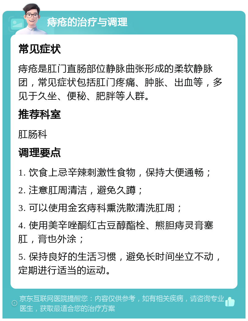 痔疮的治疗与调理 常见症状 痔疮是肛门直肠部位静脉曲张形成的柔软静脉团，常见症状包括肛门疼痛、肿胀、出血等，多见于久坐、便秘、肥胖等人群。 推荐科室 肛肠科 调理要点 1. 饮食上忌辛辣刺激性食物，保持大便通畅； 2. 注意肛周清洁，避免久蹲； 3. 可以使用金玄痔科熏洗散清洗肛周； 4. 使用美辛唑酮红古豆醇酯栓、熊胆痔灵膏塞肛，膏也外涂； 5. 保持良好的生活习惯，避免长时间坐立不动，定期进行适当的运动。